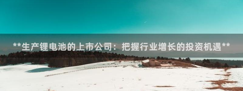 尊龙官方网站是真的吗：**生产锂电池的上市公司：把握行业增长的投资机遇**